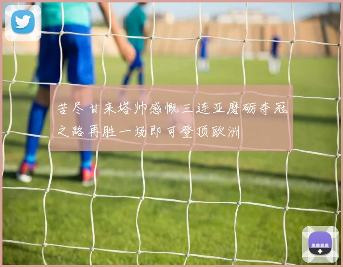 苦尽甘来塔帅感慨三连亚磨砺夺冠之路再胜一场即可登顶欧洲