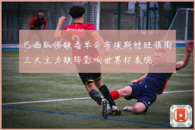 巴西队伤缺名单公布埃斯特旺领衔三大主力缺阵影响世界杯表现