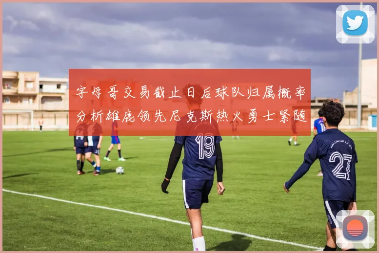 字母哥交易截止日后球队归属概率分析雄鹿领先尼克斯热火勇士紧随其后