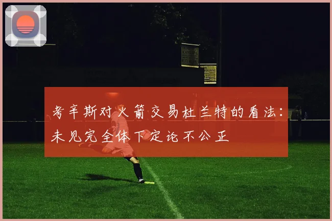 考辛斯对火箭交易杜兰特的看法：未见完全体下定论不公正