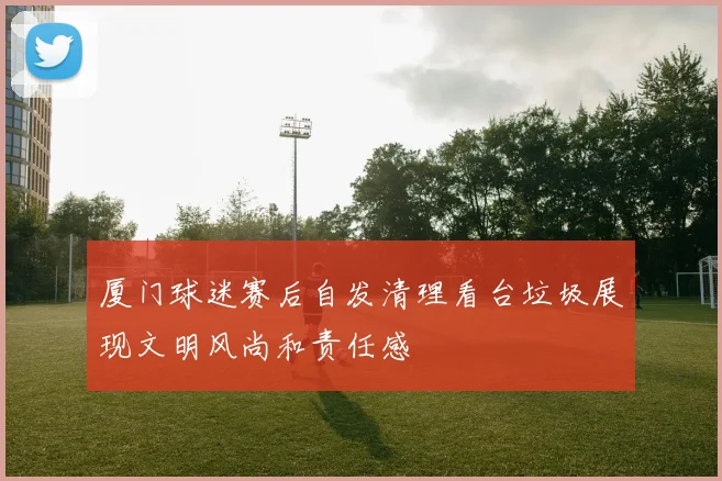 厦门球迷赛后自发清理看台垃圾展现文明风尚和责任感