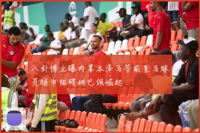 八卦博主曝内幕本泽马等前皇马球员暗中阻碍姆巴佩崛起