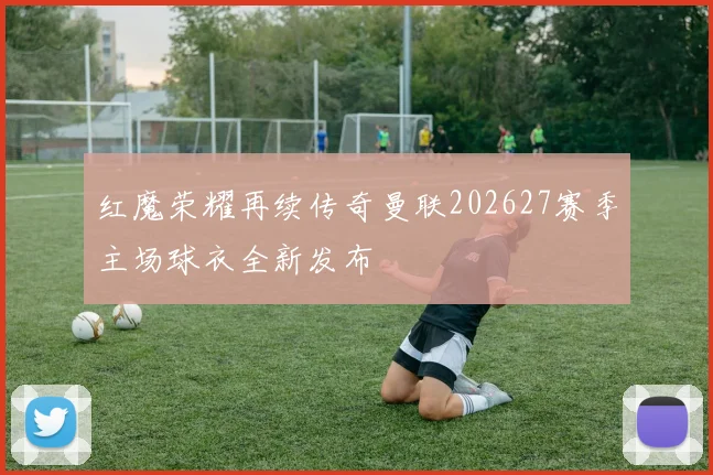 红魔荣耀再续传奇曼联202627赛季主场球衣全新发布