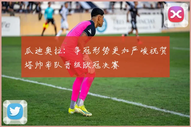 瓜迪奥拉：争冠形势更加严峻祝贺塔帅率队晋级欧冠决赛