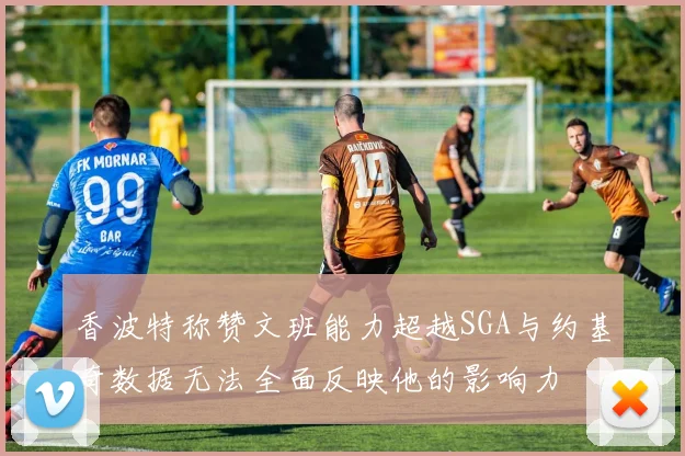 香波特称赞文班能力超越SGA与约基奇数据无法全面反映他的影响力