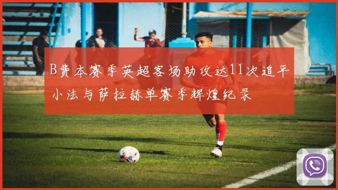 B费本赛季英超客场助攻达11次追平小法与萨拉赫单赛季辉煌纪录