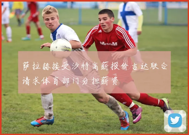 萨拉赫接受沙特高薪报价吉达联合请求体育部门分担薪资
