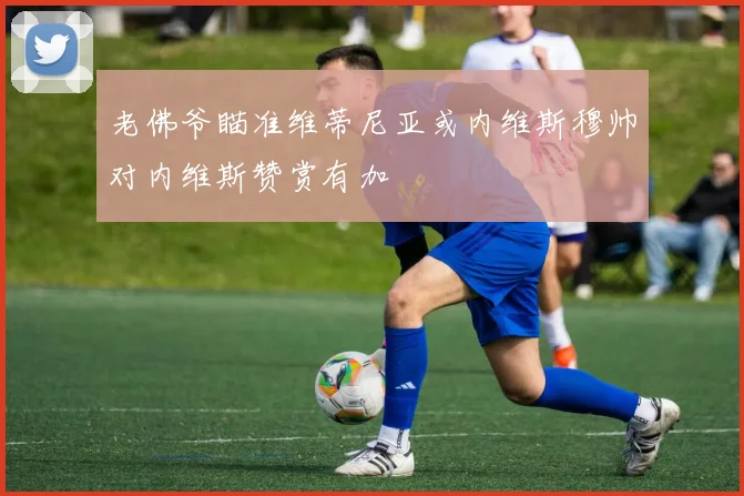 老佛爷瞄准维蒂尼亚或内维斯穆帅对内维斯赞赏有加