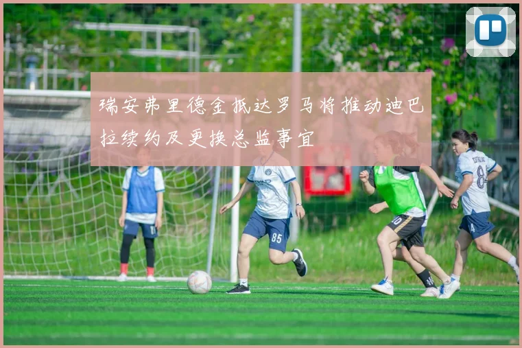 瑞安弗里德金抵达罗马将推动迪巴拉续约及更换总监事宜