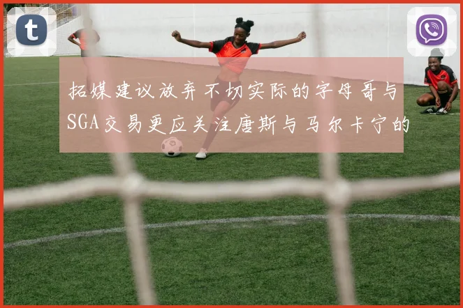 拓媒建议放弃不切实际的字母哥与SGA交易更应关注唐斯与马尔卡宁的潜力