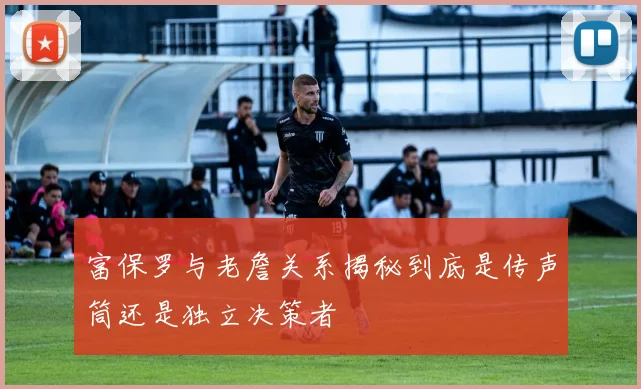 富保罗与老詹关系揭秘到底是传声筒还是独立决策者