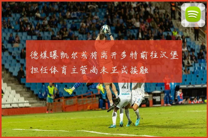 德媒曝凯尔或将离开多特前往汉堡担任体育主管尚未正式接触