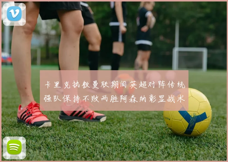 卡里克执教曼联期间英超对阵传统强队保持不败两胜阿森纳彰显战术智慧