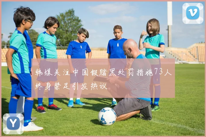 韩媒关注中国假赌黑处罚措施73人终身禁足引发热议
