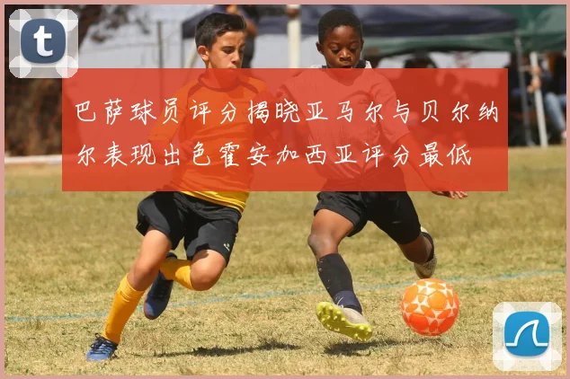 巴萨球员评分揭晓亚马尔与贝尔纳尔表现出色霍安加西亚评分最低