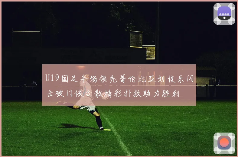 U19国足半场领先哥伦比亚刘佳乐闪击破门依合散精彩扑救助力胜利