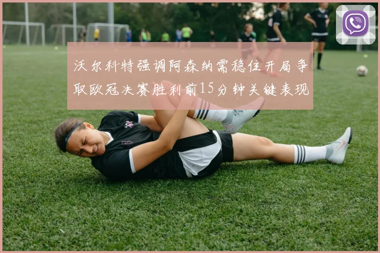 沃尔科特强调阿森纳需稳住开局争取欧冠决赛胜利前15分钟关键表现